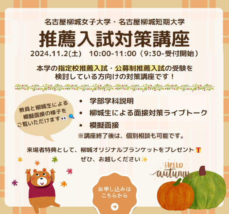 
            推薦入試対策講座
            開催日：11月2日（土）
            開催時間：10時00分〜11時00分
            柳城の入試を詳しくお伝えします。（総合型選抜入試・学校選抜型入試など）また、入試に関するさまざまな質問、疑問に丁寧にお答えします。
            推薦入試対策講座のお申し込みはこちらから
            