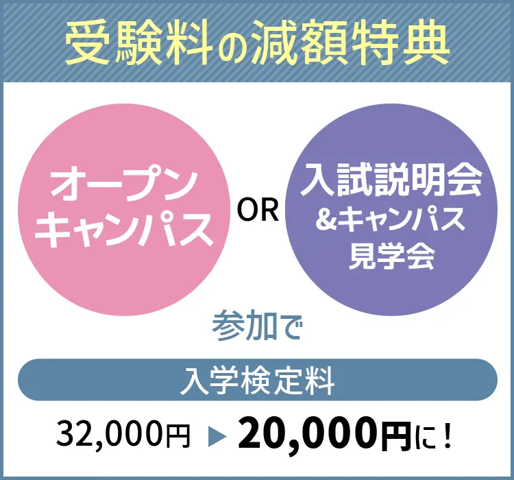 
            【受験料の減額特典】
            オープンキャンパスまたは入試説明会&キャンパス見学会への参加で
            入学検定料32,000円が20,000円に！
            